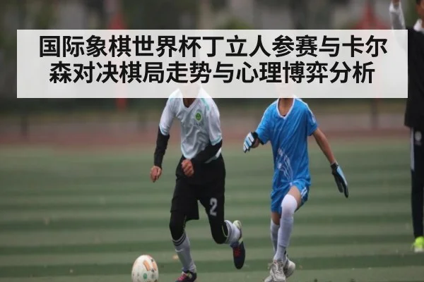 国际象棋世界杯丁立人参赛与卡尔森对决棋局走势与心理博弈分析（kaiyun.com）