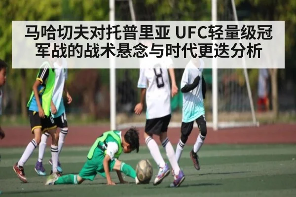 马哈切夫对托普里亚 UFC轻量级冠军战的战术悬念与时代更迭分析
