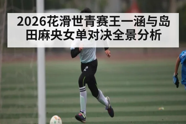 2026花滑世青赛王一涵与岛田麻央女单对决全景分析